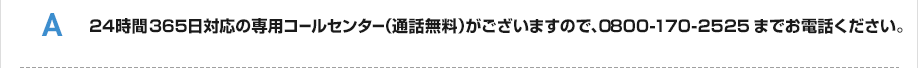 24時間365日対応の専用コールセンター（通話無料）がございますので、0800-170-2525までお電話ください。