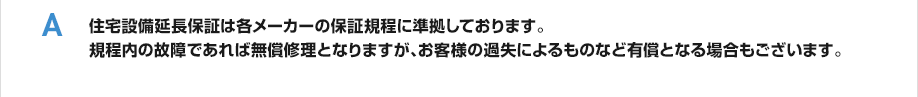 住宅設備延長保証は各メーカーの保証規程に準拠しております。規程内の故障であれば無償修理となりますが、お客様の過失によるものなど有償となる場合もございます。