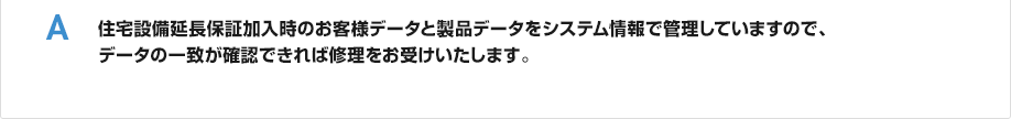 住宅設備延長保証加入時のお客様データと製品データをシステム情報で管理していますので、データの一致が確認できれば修理をお受けいたします。