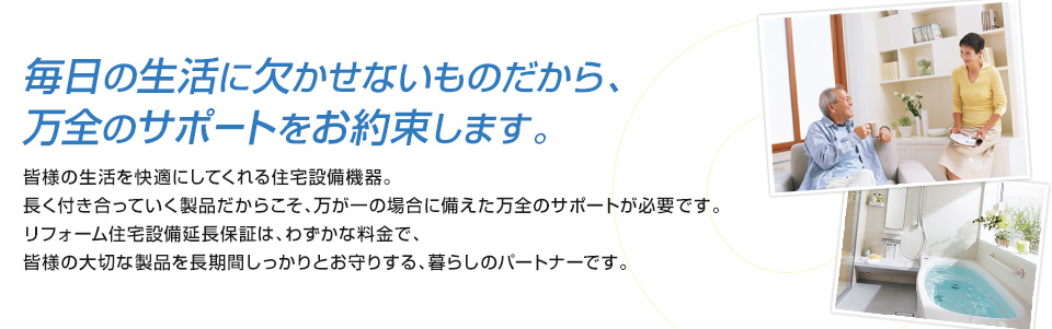 毎日の生活に欠かせないものだから、万全のサポートをお約束します。皆様の生活を快適にしてくれる住宅設備機器。長く付き合っていく製品だからこそ、万が一の場合に備えた万全のサポートが必要です。リフォーム住宅設備延長保証は、わずかな料金で、皆様の大切な製品を長期間しっかりとお守りする、暮らしのパートナーです。