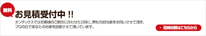 無料お見積受付中！！オンテックスではお客様のご都合に合わせた日時に、弊社の担当者をお伺いさせて頂き、プロの目であなたのお家を診断させて頂いています。