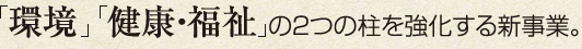 「環境」「健康・福祉」の2つの柱を強化する新事業。