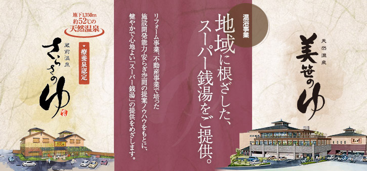 温浴事業 地域に根ざした、スーパー銭湯をご提供。 リフォーム事業、不動産事業で培った施設開発能力・安らぎ空間の提案ノウハウをもとに、健やかで心地よい「スーパー銭湯」の提供をめざします。