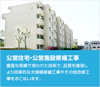 公営住宅・公営施設修繕工事：豊富な実績で培われた技術で、品質を確保しより効率的な大規模修繕工事やその他改修工事をおこないます。