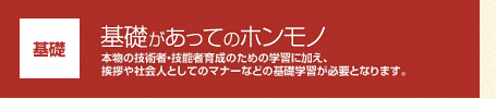 【基礎】基礎があってのホンモノ:本物の技術者・技能者育成のための学習に加え、挨拶や社会人としてのマナーなどの基礎学習が必要となります。