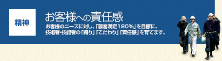 【精神】お客様への責任感:お客様のニーズに対し、「顧客満足120%」を目標に、技術者・技能者の「誇り」「こだわり」「責任感」を育てます。