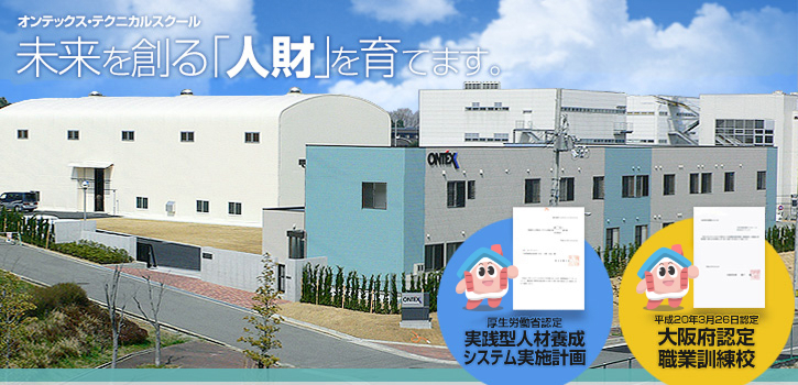 オンテックス・テクニカルスクール 未来を創る「人財」を育てます。 平成20年3月26日認定 大阪府認定 職業訓練校 厚生労働省認定 実践型人材養成システム実施計画