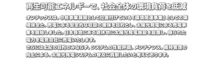 再生可能エネルギーで、社会全体の環境負荷を低減：オンテックスは、中核事業展開として位置付けている「環境関連事業」としての環境保全と、売電による安定的な収益の確保を目的とし、太陽光発電による売電事業を開始しました。日本各地にある遊休地に太陽光発電施設を設置し、得られた電力を電気会社に売電いたします。
さらには上記の目的のみならず、システムの性能評価、メンテナンス、維持管理の向上による、太陽光発電システムの普及に貢献したいと考えております。