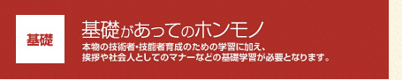 【基礎】基礎があってのホンモノ：本物の技術者・技能者育成のための学習に加え、挨拶や社会人としてのマナーなどの基礎学習が必要となります。