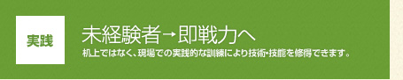 【実践】未経験者→即戦力へ：机上ではなく、現場での実践的な訓練により技術・技能を修得できます。