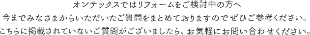 オンテックスではリフォームをご検討中の方へ
今までみなさまからいただいたご質問をまとめておりますのでぜひご参考ください。
こちらに掲載されていないご質問がございましたら、お気軽にお問い合わせください。