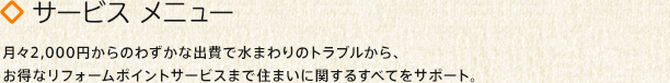 サービスメニュー：月々2,000円からのわずかな出費で水まわりのトラブルから、お得なリフォームポイントサービスまで住まいに関するすべてをサポート。
