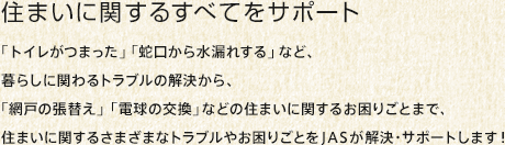 住まいに関するすべてをサポート：「トイレがつまった」「蛇口から水漏れする」など、暮らしに関わるトラブルの解決から、「網戸の張替え」「電球の交換」などの住まいに関するお困りごとまで、住まいに関するさまざまなトラブルやお困りごとをJAS が解決・サポートします！ 