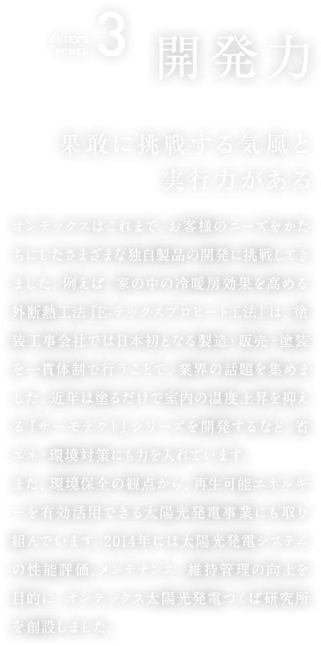 ONTEX’S POWER3　開発力  果敢に挑戦する気風と実行力がある    オンテックスはこれまで、お客様のニーズをかたちにしたさまざまな独自製品の開発に挑戦してきました。例えば、家の中の冷暖房効果を高める外断熱工法『E-テックスプロヒート工法』は、塗装工事会社では日本初となる製造・販売・塗装を一貫体制で行うことで、業界の話題を集めました。近年は塗るだけで室内の温度上昇を抑える『サーモテクト』シリーズを開発するなど、省エネ・環境対策にも力を入れています。また、環境保全の観点から、再生可能エネルギーを有効活用できる太陽光発電事業にも取り組んでいます。2014年には太陽光発電システムの性能評価、メンテナンス、維持管理の向上を目的に、オンテックス太陽光発電つくば研究所を創設しました。