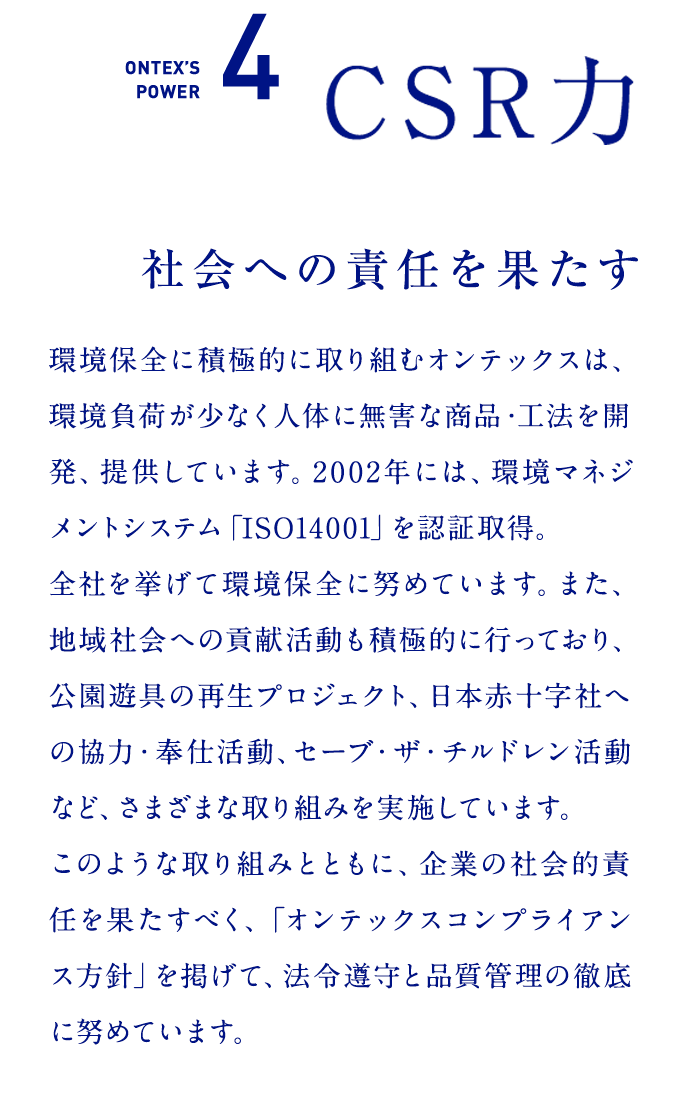 ONTEX’S POWER4　CSR力  社会への責任を果たす  環境保全に積極的に取り組むオンテックスは、環境負荷が少なく人体に無害な商品・工法を開発、提供しています。2002年には、環境マネジメントシステム「ISO14001」を認証取得。全社を挙げて環境保全に努めています。また、地域社会への貢献活動も積極的に行っており、公園遊具の再生プロジェクト、日本赤十字社への協力・奉仕活動、セーブ・ザ・チルドレン活動など、さまざまな取り組みを実施しています。このような取り組みとともに、企業の社会的責任を果たすべく、「オンテックスコンプライアンス方針」を掲げて、法令遵守と品質管理の徹底に努めています。