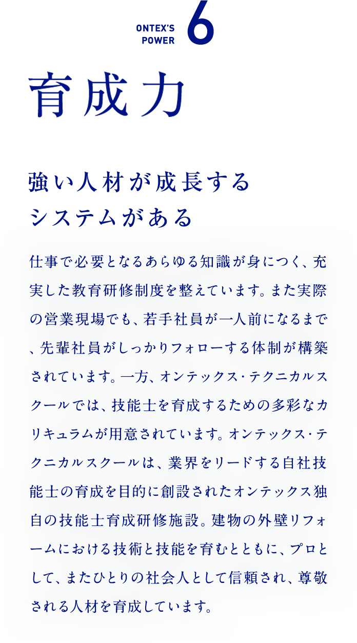 ONTEX’S POWER6　育成力　強い人材が成長するシステムがある  仕事で必要となるあらゆる知識が身につく、充実した教育研修制度を整えています。また実際の営業現場でも、若手社員が一人前になるまで、先輩社員がしっかりフォローする体制が構築されています。一方、オンテックス・テクニカルスクールでは、技能士を育成するための多彩なカリキュラムが用意されています。オンテックス・テクニカルスクールは、業界をリードする自社技能士の育成を目的に創設されたオンテックス独自の技能士育成研修施設。建物の外壁リフォームにおける技術と技能を育むとともに、プロとして、またひとりの社会人として信頼され、尊敬される人材を育成しています。