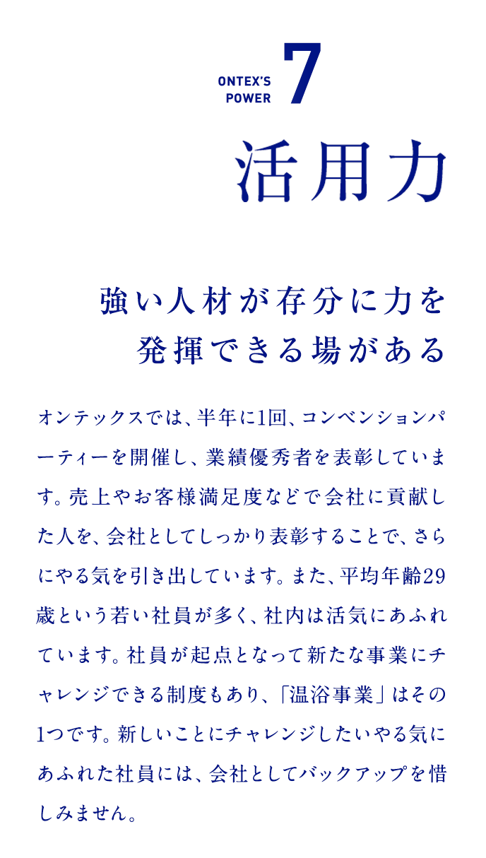 ONTEX’S POWER7　活用力  強い人材が存分に力を発揮できる場がある   オンテックスでは、半年に1回、コンベンションパーティーを開催し、業績優秀者を表彰しています。売上やお客様満足度などで会社に貢献した人を、会社としてしっかり表彰することで、さらにやる気を引き出しています。また、平均年齢29歳という若い社員が多く、社内は活気にあふれています。社員が起点となって新たな事業にチャレンジできる制度もあり、「温浴事業」はその1つです。新しいことにチャレンジしたいやる気にあふれた社員には、会社としてバックアップを惜しみません。