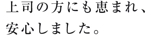 上司の方にも恵まれ、安心しました。