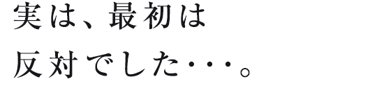 実は、最初は反対でした･･･。