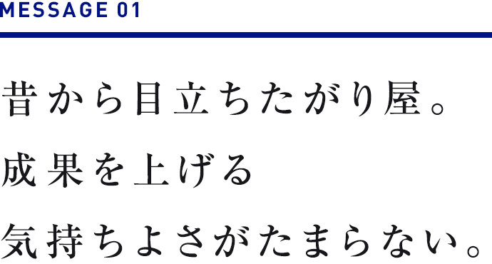 MESSAGE 01　昔から目立ちたがり屋。成果を上げる気持ちよさがたまらない。 