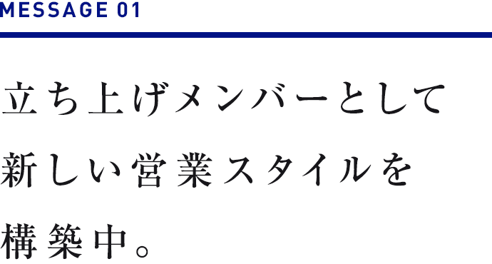 MESSAGE 01　立ち上げメンバーとして新しい営業スタイルを構築中。 