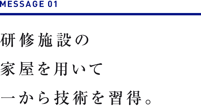 MESSAGE 01　研修施設の家屋を用いて一から技術を習得。 