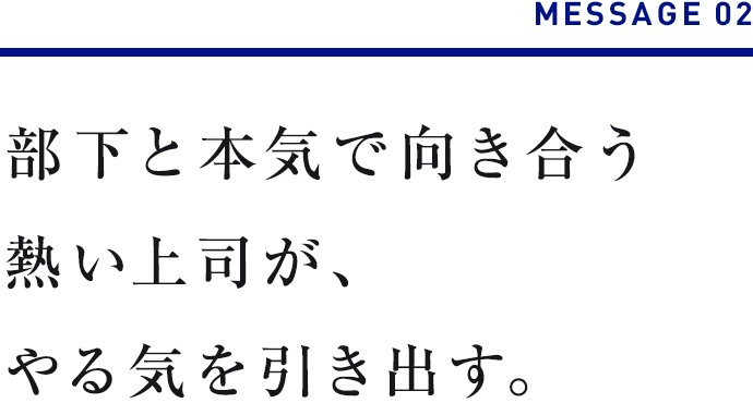 MESSAGE 02　部下と本気で向き合う熱い上司が、やる気を引き出す。 