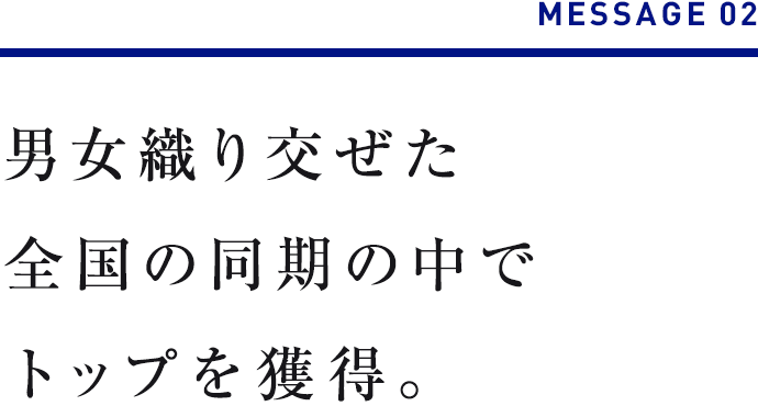 MESSAGE 02　男女織り交ぜた全国の同期の中でトップを獲得。