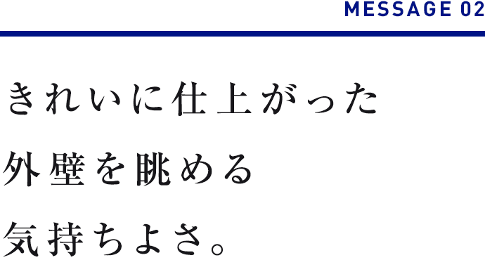 MESSAGE 02　きれいに仕上がった外壁を眺める気持ちよさ。