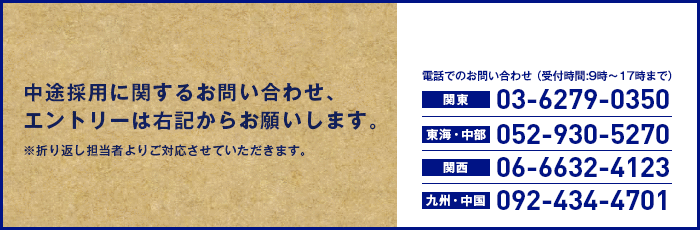 中途採用に関するお問い合わせ、エントリーは下記からお願いします。　※折り返し担当者よりご対応させていただきます。　電話でのお問い合わせ（受付時間:9時〜17時まで）　関東03-6279-0350　東海・中部052-930-5270　関西06-6632-4123　九州・四国092-434-4701