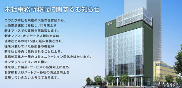 このたび本社を現在の大阪市住吉区から、大阪市浪速区に移転し、11月末より新オフィスでの業務を開始致します。新オフィス：オンテックス難波ビルは現本社ビルの約15倍の延床面積となり、従来分散していた各部署の機能が新本社ビル内に集約されることにより、業務効率化と一層のコミュニケーション深化をはかります。オンテックスではこれを機に、従来以上に製品・サービスの品質向上に努め、お客様およびパートナー各社の満足度向上を実現していきたいと考えております。